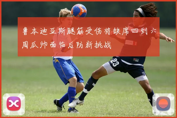 鲁本迪亚斯腿筋受伤将缺席四到六周瓜帅面临后防新挑战