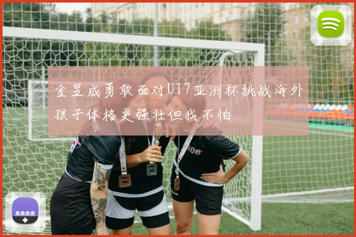金昱成勇敢面对U17亚洲杯挑战海外孩子体格更强壮但我不怕
