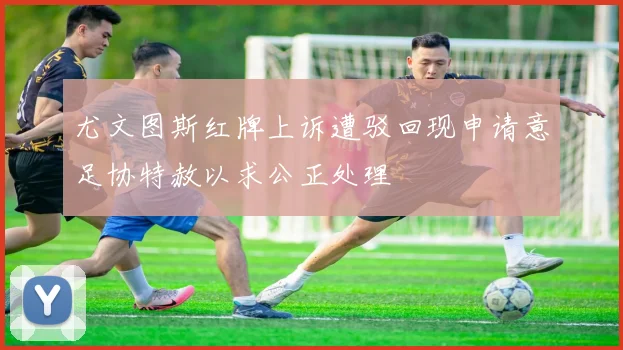 尤文图斯红牌上诉遭驳回现申请意足协特赦以求公正处理