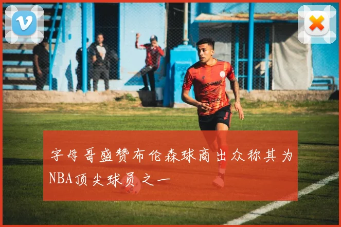 字母哥盛赞布伦森球商出众称其为NBA顶尖球员之一