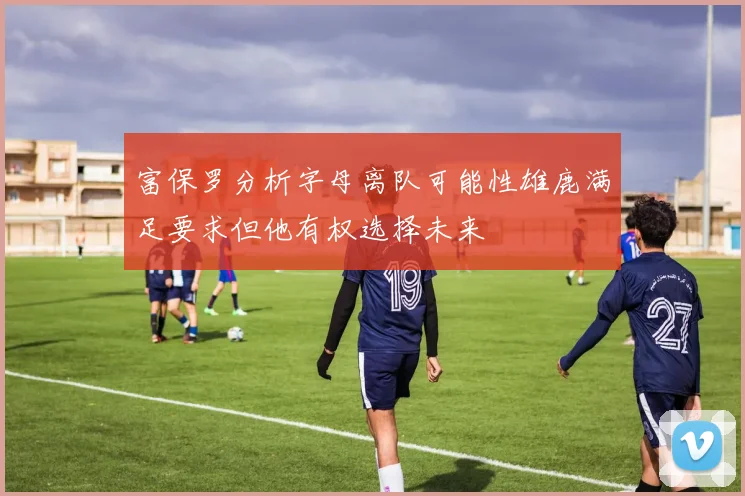 富保罗分析字母离队可能性雄鹿满足要求但他有权选择未来
