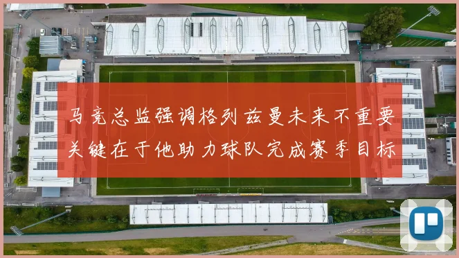 马竞总监强调格列兹曼未来不重要关键在于他助力球队完成赛季目标