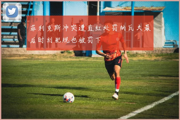 菲利克斯冲突遭直红处罚纳瓦夫最后时刻犯规也被罚下
