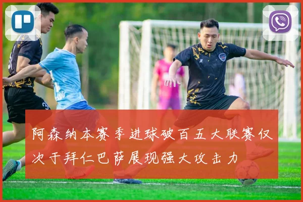 阿森纳本赛季进球破百五大联赛仅次于拜仁巴萨展现强大攻击力
