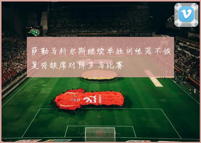 萨勒马科尔斯继续单独训练若不恢复将缺席对阵罗马比赛