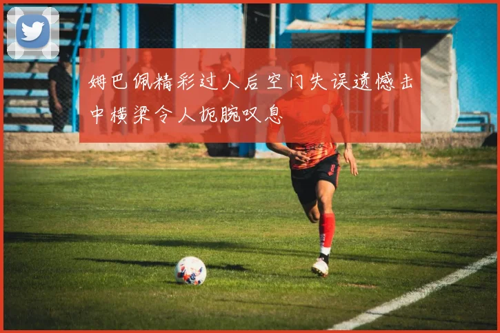 姆巴佩精彩过人后空门失误遗憾击中横梁令人扼腕叹息