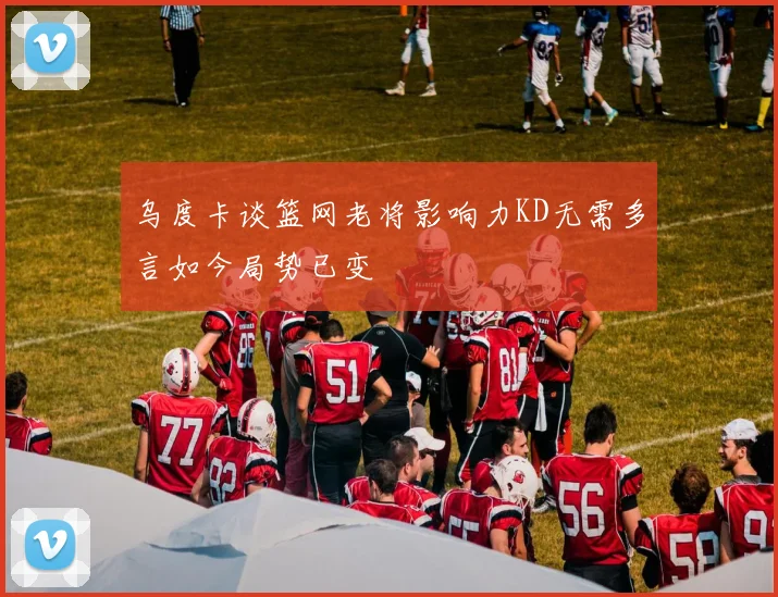 乌度卡谈篮网老将影响力KD无需多言如今局势已变