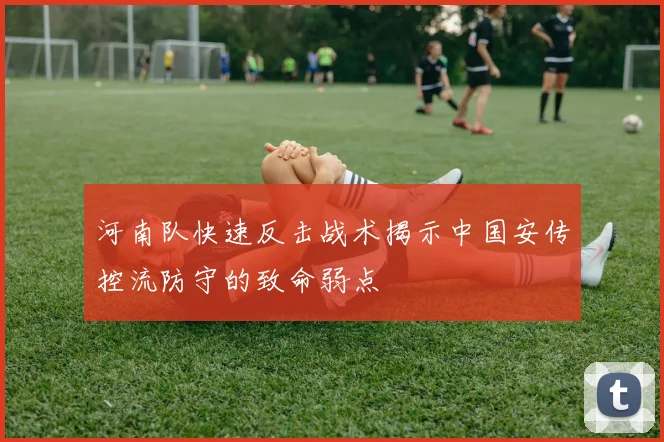 河南队快速反击战术揭示中国安传控流防守的致命弱点
