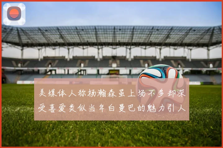美媒体人称杨瀚森虽上场不多却深受喜爱类似当年白曼巴的魅力引人瞩目