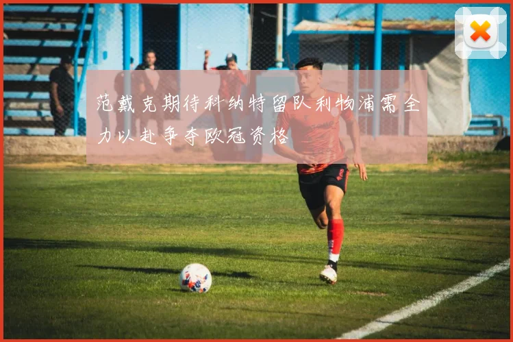 范戴克期待科纳特留队利物浦需全力以赴争夺欧冠资格